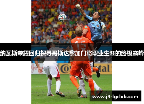 纳瓦斯荣耀回归探寻哥斯达黎加门将职业生涯的终极巅峰