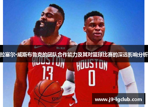 拉塞尔·威斯布鲁克的团队合作能力及其对篮球比赛的深远影响分析