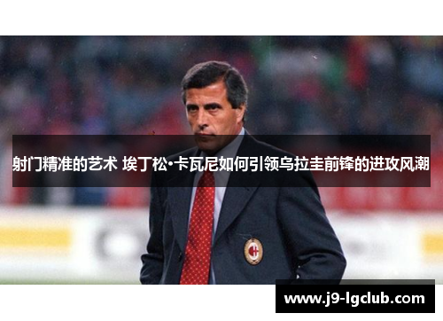 射门精准的艺术 埃丁松·卡瓦尼如何引领乌拉圭前锋的进攻风潮