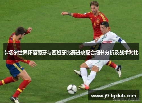 卡塔尔世界杯葡萄牙与西班牙比赛进攻配合细节分析及战术对比