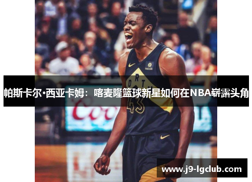 帕斯卡尔·西亚卡姆：喀麦隆篮球新星如何在NBA崭露头角