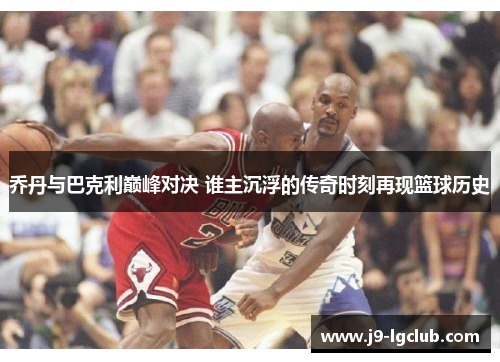 乔丹与巴克利巅峰对决 谁主沉浮的传奇时刻再现篮球历史
