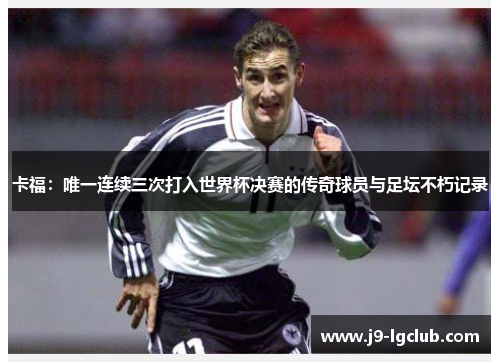 卡福：唯一连续三次打入世界杯决赛的传奇球员与足坛不朽记录
