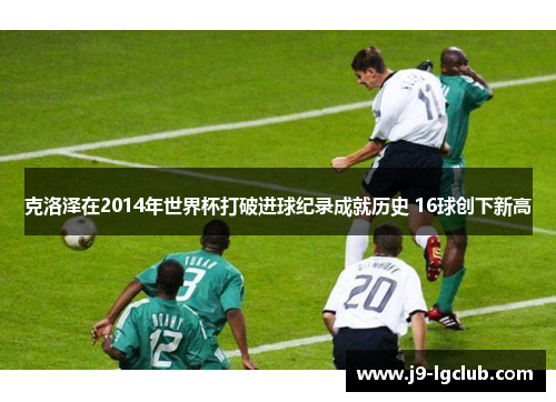 克洛泽在2014年世界杯打破进球纪录成就历史 16球创下新高