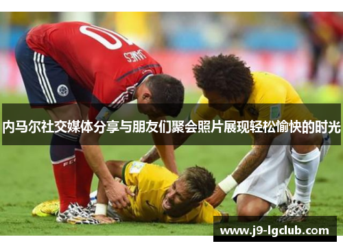 内马尔社交媒体分享与朋友们聚会照片展现轻松愉快的时光