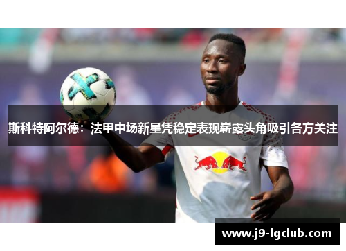斯科特阿尔德：法甲中场新星凭稳定表现崭露头角吸引各方关注