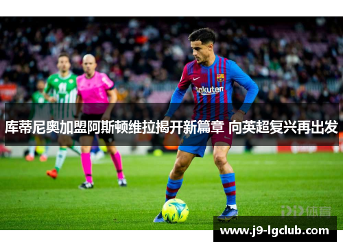 库蒂尼奥加盟阿斯顿维拉揭开新篇章 向英超复兴再出发