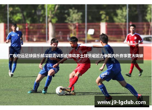 广东宏远足球俱乐部深耕青训系统推动本土球员崛起力争国内外赛事更大突破