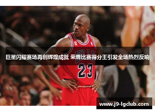 巨星闪耀赛场再创辉煌成就 荣膺比赛得分王引发全场热烈反响