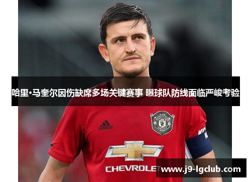 哈里·马奎尔因伤缺席多场关键赛事 曝球队防线面临严峻考验
