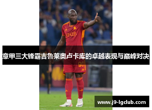 意甲三大锋霸吉鲁莱奥卢卡库的卓越表现与巅峰对决