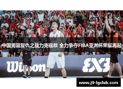 中国男篮复仇之战力克宿敌 全力争夺FIBA亚洲杯荣耀再起