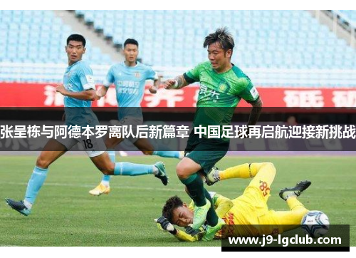 张呈栋与阿德本罗离队后新篇章 中国足球再启航迎接新挑战