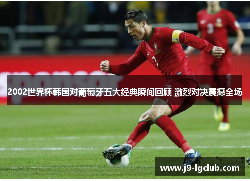 2002世界杯韩国对葡萄牙五大经典瞬间回顾 激烈对决震撼全场