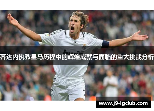 齐达内执教皇马历程中的辉煌成就与面临的重大挑战分析 齐达内执教皇马历程中的辉煌成就与面临的重大挑战分析