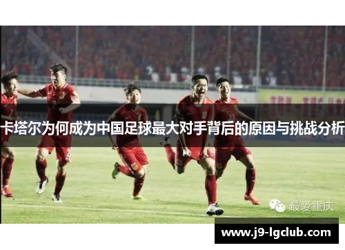卡塔尔为何成为中国足球最大对手背后的原因与挑战分析 卡塔尔为何成为中国足球最大对手背后的原因与挑战分析
