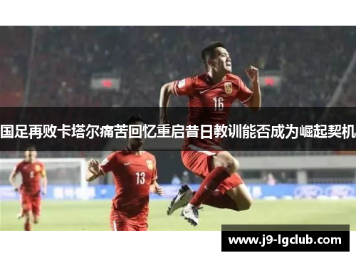 国足再败卡塔尔痛苦回忆重启昔日教训能否成为崛起契机 国足再败卡塔尔痛苦回忆重启昔日教训能否成为崛起契机