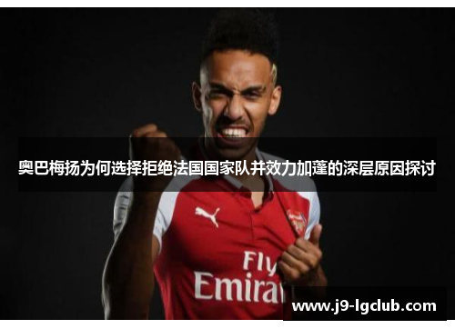 奥巴梅扬为何选择拒绝法国国家队并效力加蓬的深层原因探讨