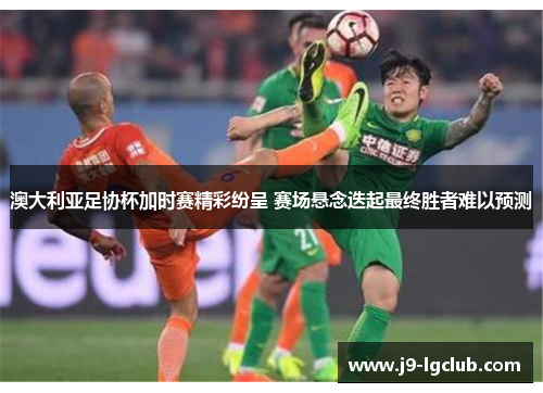 澳大利亚足协杯加时赛精彩纷呈 赛场悬念迭起最终胜者难以预测