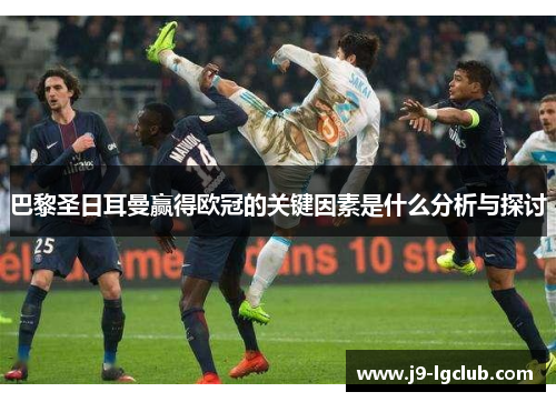 巴黎圣日耳曼赢得欧冠的关键因素是什么分析与探讨 巴黎圣日耳曼赢得欧冠的关键因素是什么分析与探讨